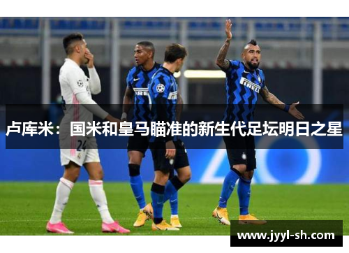 卢库米：国米和皇马瞄准的新生代足坛明日之星