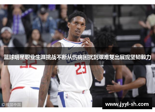 篮球明星职业生涯挑战不断从伤病困扰到艰难复出展现坚韧毅力