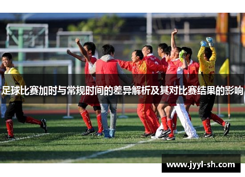足球比赛加时与常规时间的差异解析及其对比赛结果的影响