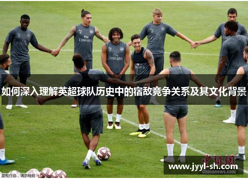 如何深入理解英超球队历史中的宿敌竞争关系及其文化背景